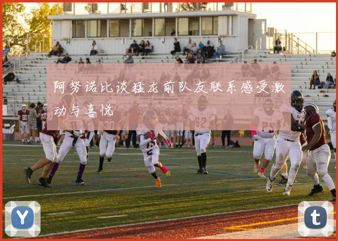 阿努诺比谈猛龙前队友联系感受激动与喜悦