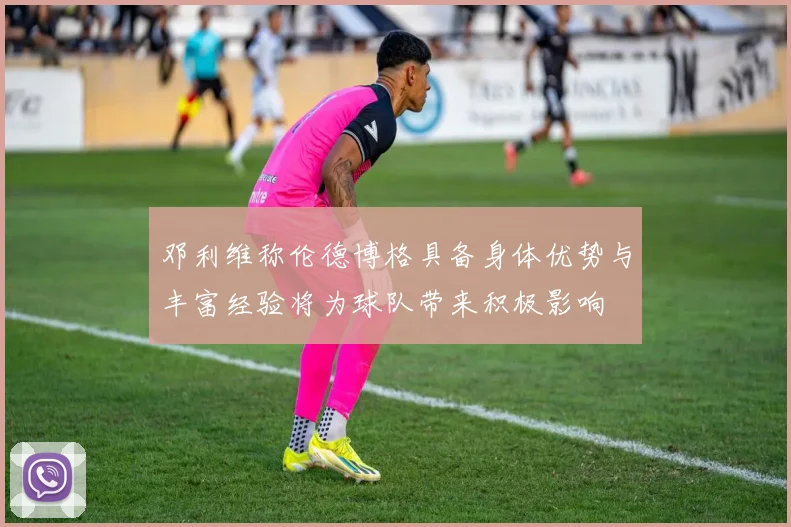邓利维称伦德博格具备身体优势与丰富经验将为球队带来积极影响